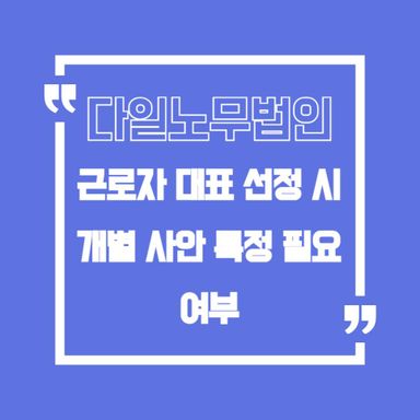 근로자 대표 선정 시 개별 사안을 특정해야 하나요?